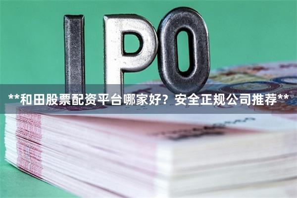 **和田股票配资平台哪家好？安全正规公司推荐**