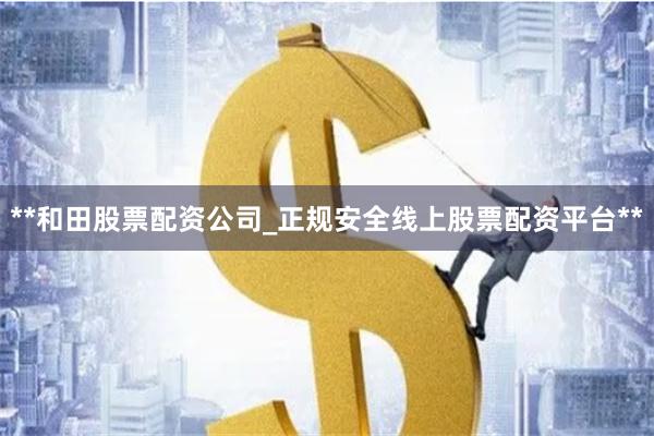 **和田股票配资公司_正规安全线上股票配资平台**