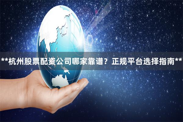 **杭州股票配资公司哪家靠谱？正规平台选择指南**