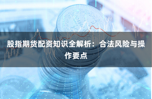 股指期货配资知识全解析：合法风险与操作要点