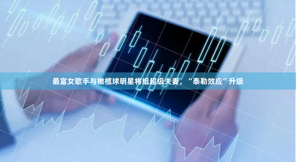 最富女歌手与橄榄球明星将组超级夫妻，“泰勒效应”升级